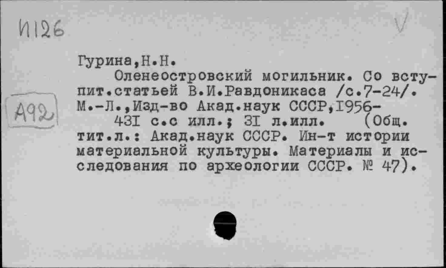 ﻿ИІ2&
AU
Гурина,H.H.
Оленеостровский могильник. Со вступит.статьей В.И.Равдоникаса /с.7-24/. М.-Л.,Изд-во Акад.наук СССР,1956-
431 с.с илл.; 31 л.илл. (Общ. тит.л.ї Акад.наук СССР. Ин-т истории материальной культуры. Материалы и исследования по археологии СССР. № 4?)»